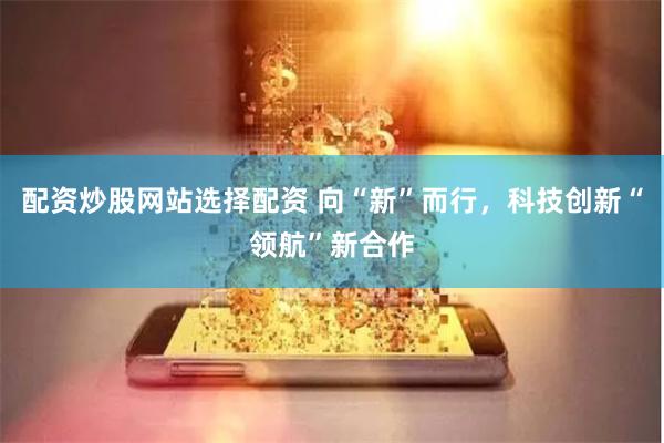 配资炒股网站选择配资 向“新”而行，科技创新“领航”新合作