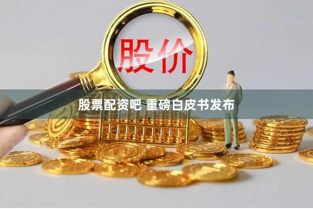 股票配资吧 重磅白皮书发布