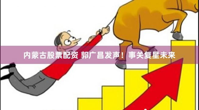 内蒙古股票配资 郭广昌发声！事关复星未来