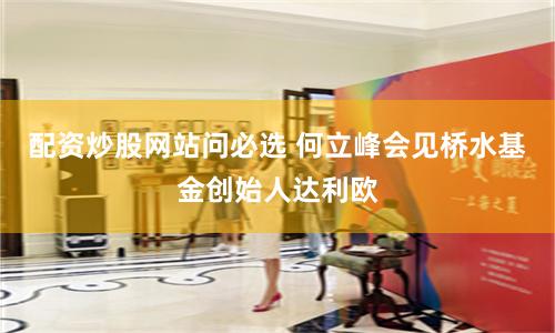 配资炒股网站问必选 何立峰会见桥水基金创始人达利欧