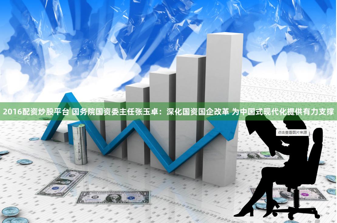 2016配资炒股平台 国务院国资委主任张玉卓：深化国资国企改革 为中国式现代化提供有力支撑
