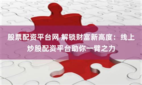 股票配资平台网 解锁财富新高度：线上炒股配资平台助你一臂之力