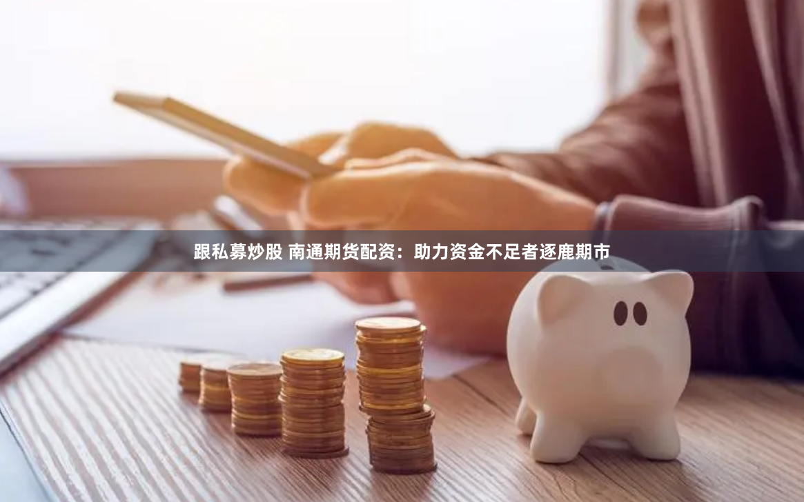 跟私募炒股 南通期货配资：助力资金不足者逐鹿期市