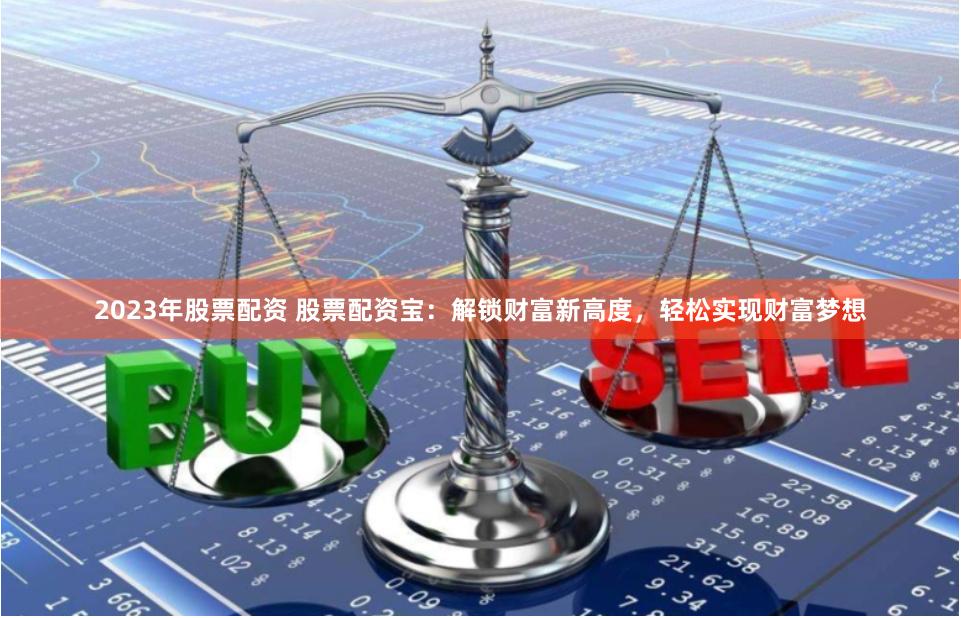 2023年股票配资 股票配资宝：解锁财富新高度，轻松实现财富梦想