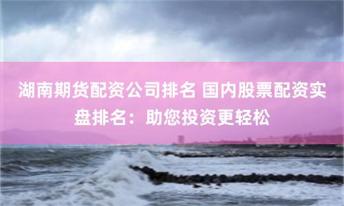 湖南期货配资公司排名 国内股票配资实盘排名：助您投资更轻松