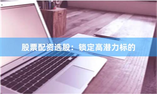 股票配资选股:锁定高潜力标的
